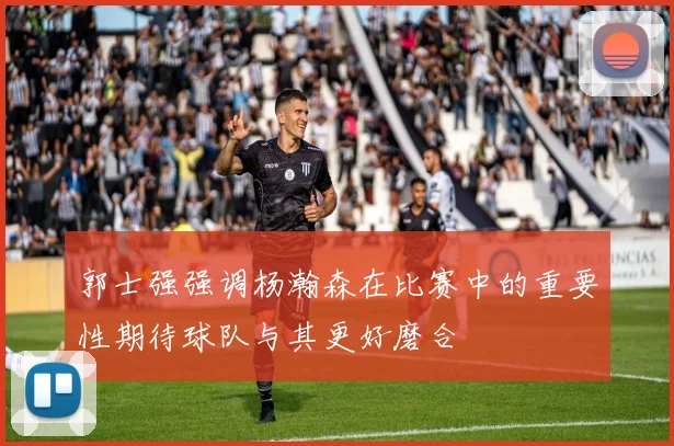 郭士强强调杨瀚森在比赛中的重要性期待球队与其更好磨合