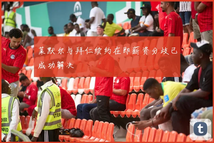 莱默尔与拜仁续约在即薪资分歧已成功解决