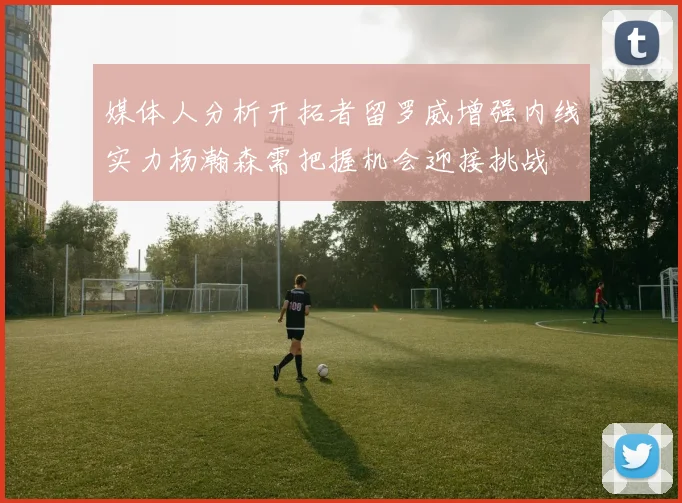 媒体人分析开拓者留罗威增强内线实力杨瀚森需把握机会迎接挑战
