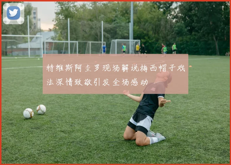 特维斯阿圭罗现场解说梅西帽子戏法深情致敬引发全场感动